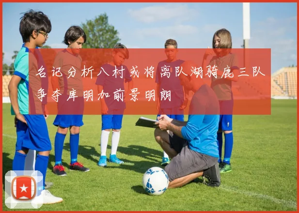 名记分析八村或将离队湖骑鹿三队争夺库明加前景明朗