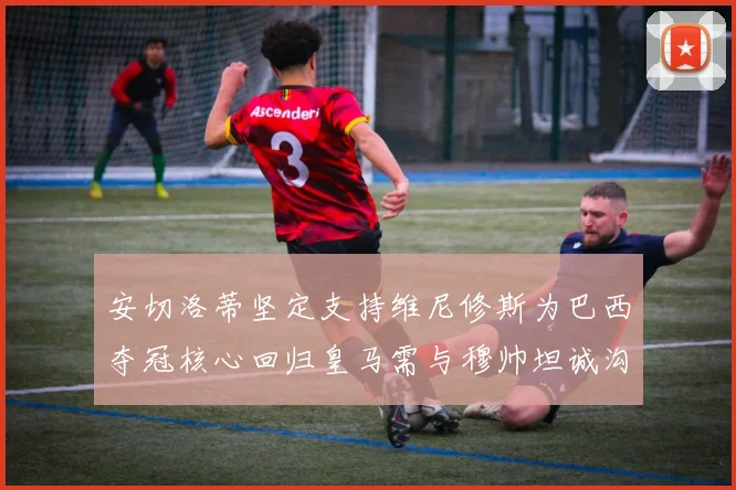 安切洛蒂坚定支持维尼修斯为巴西夺冠核心回归皇马需与穆帅坦诚沟通