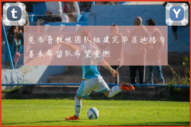 克洛普教练团队组建完毕吕迪格与基米希留队希望重燃