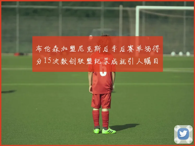 布伦森加盟尼克斯后季后赛单场得分15次数创联盟纪录成就引人瞩目
