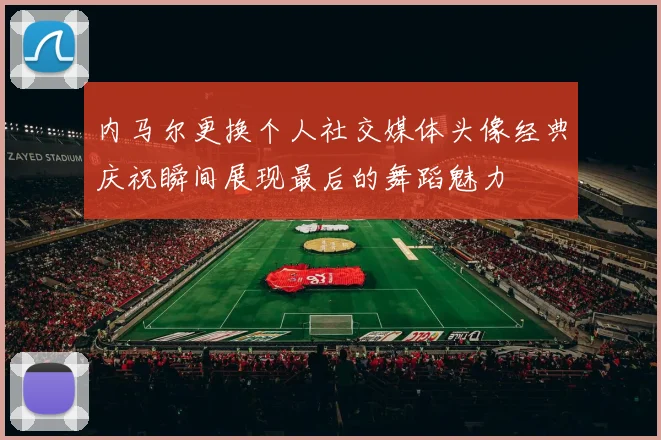 内马尔更换个人社交媒体头像经典庆祝瞬间展现最后的舞蹈魅力