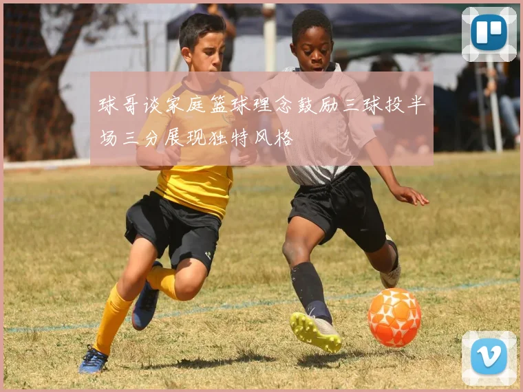 球哥谈家庭篮球理念鼓励三球投半场三分展现独特风格