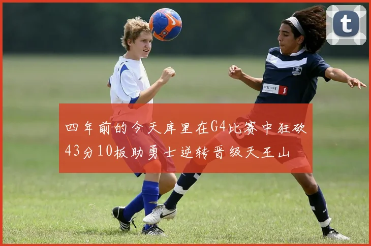 四年前的今天库里在G4比赛中狂砍43分10板助勇士逆转晋级天王山