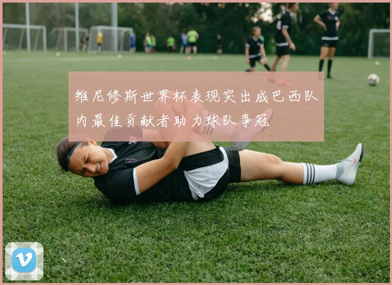 维尼修斯世界杯表现突出成巴西队内最佳贡献者助力球队争冠