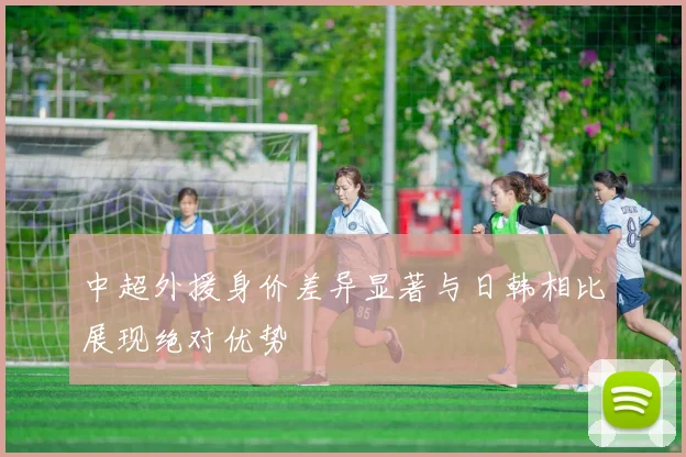 中超外援身价差异显著与日韩相比展现绝对优势