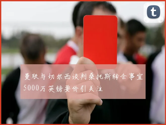 曼联与切尔西谈判桑托斯转会事宜5000万英镑要价引关注