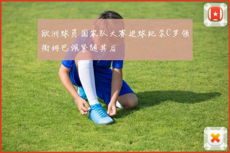 欧洲球员国家队大赛进球纪录C罗领衔姆巴佩紧随其后
