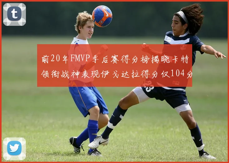 前20年FMVP季后赛得分榜揭晓卡特领衔战神表现伊戈达拉得分仅104分