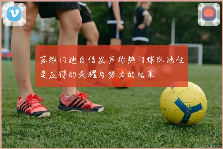 苏维门迪自信发声称热门球队地位是应得的荣耀与努力的结果