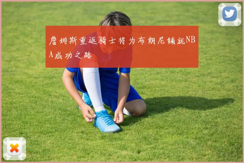 詹姆斯重返骑士将为布朗尼铺就NBA成功之路