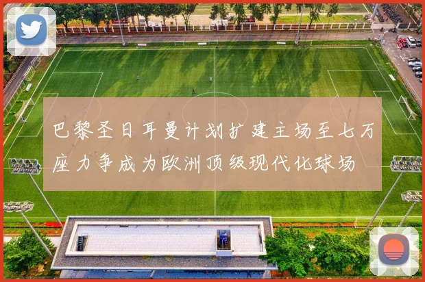 巴黎圣日耳曼计划扩建主场至七万座力争成为欧洲顶级现代化球场
