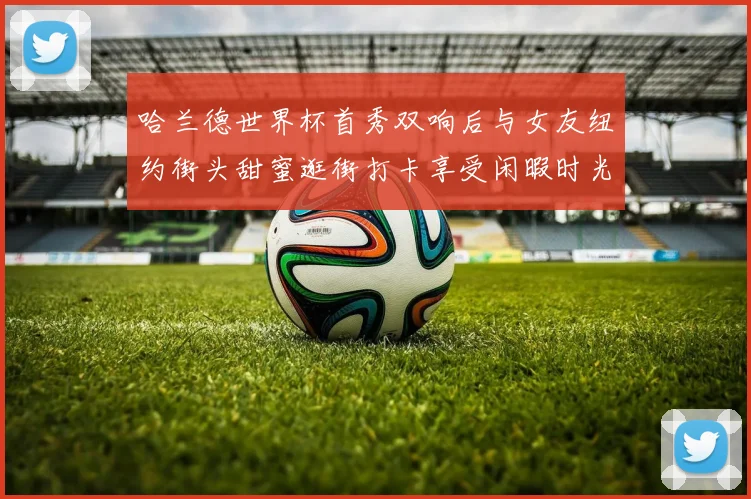 哈兰德世界杯首秀双响后与女友纽约街头甜蜜逛街打卡享受闲暇时光