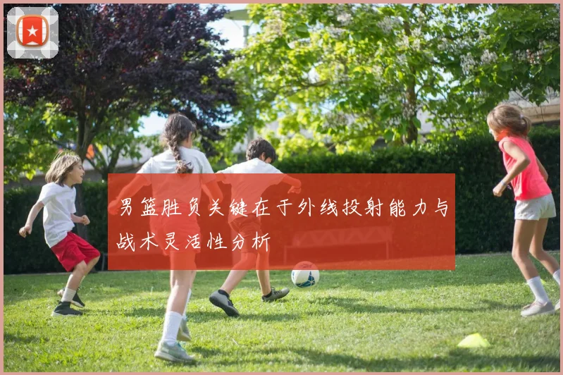 男篮胜负关键在于外线投射能力与战术灵活性分析