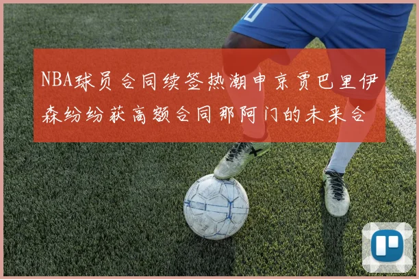 NBA球员合同续签热潮申京贾巴里伊森纷纷获高额合同那阿门的未来合同将如何定价