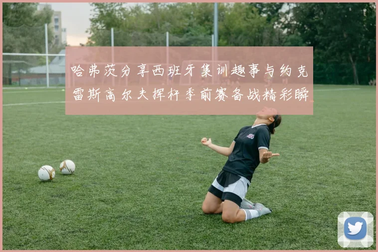 哈弗茨分享西班牙集训趣事与约克雷斯高尔夫挥杆季前赛备战精彩瞬间